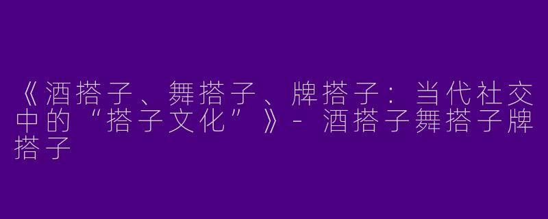 《酒搭子、舞搭子、牌搭子：当代社交中的“搭子文化”》-酒搭子舞搭子牌搭子