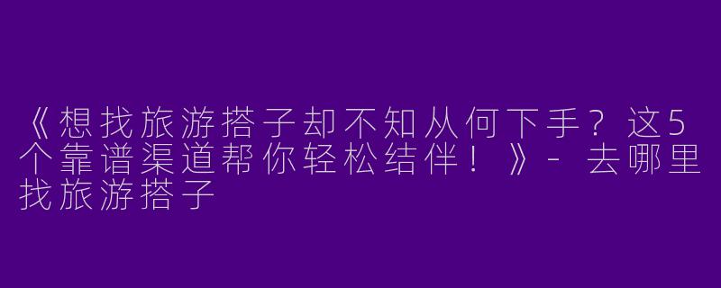 《想找旅游搭子却不知从何下手？这5个靠谱渠道帮你轻松结伴！》-去哪里找旅游搭子