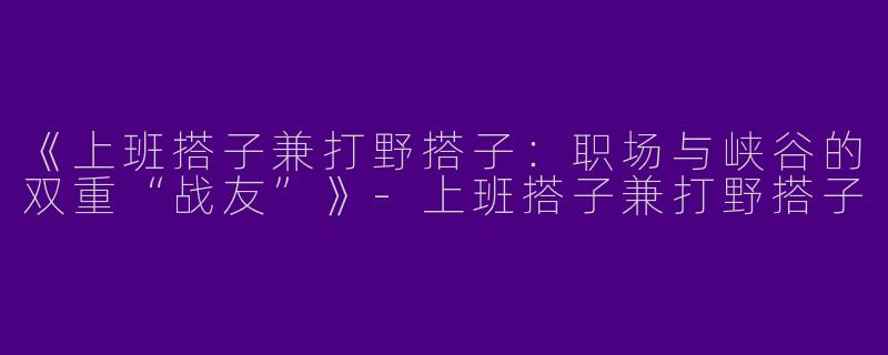 《上班搭子兼打野搭子：职场与峡谷的双重“战友”》-上班搭子兼打野搭子