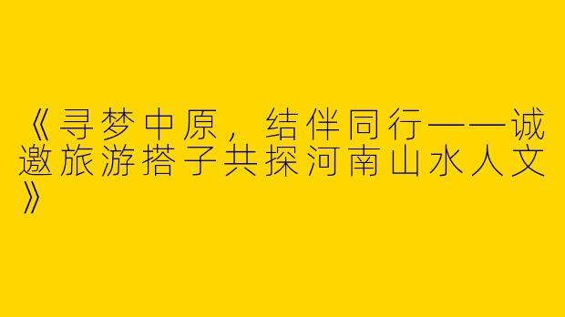 《寻梦中原，结伴同行——诚邀旅游搭子共探河南山水人文》