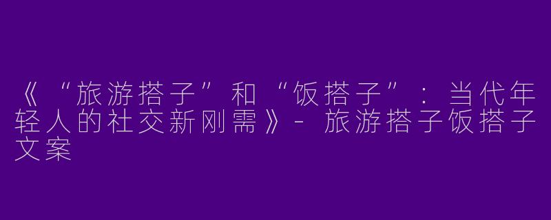 《“旅游搭子”和“饭搭子”：当代年轻人的社交新刚需》-旅游搭子饭搭子文案