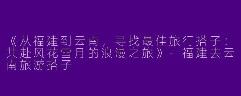 《从福建到云南，寻找最佳旅行搭子：共赴风花雪月的浪漫之旅》-福建去云南旅游搭子