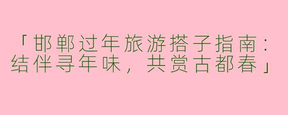 「邯郸过年旅游搭子指南：结伴寻年味，共赏古都春」