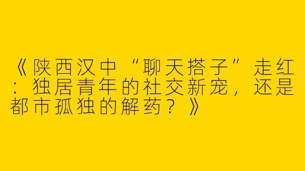《陕西汉中“聊天搭子”走红：独居青年的社交新宠，还是都市孤独的解药？》