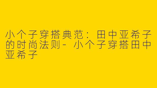 小个子穿搭典范：田中亚希子的时尚法则-小个子穿搭田中亚希子