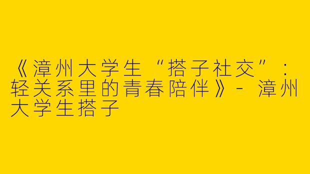 《漳州大学生“搭子社交”：轻关系里的青春陪伴》-漳州大学生搭子