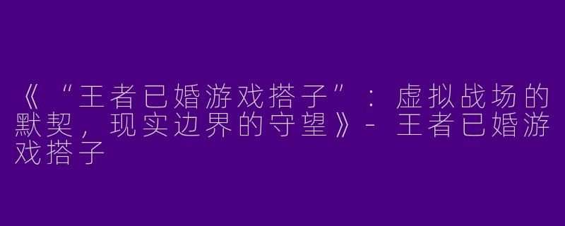 《“王者已婚游戏搭子”：虚拟战场的默契，现实边界的守望》-王者已婚游戏搭子