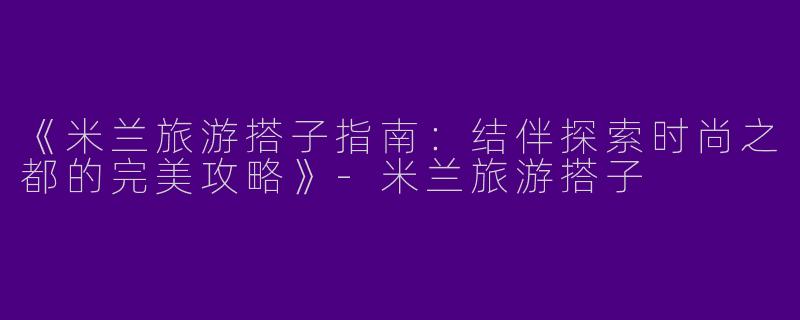 《米兰旅游搭子指南：结伴探索时尚之都的完美攻略》-米兰旅游搭子