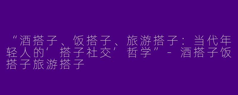 “酒搭子、饭搭子、旅游搭子：当代年轻人的‘搭子社交’哲学”-酒搭子饭搭子旅游搭子