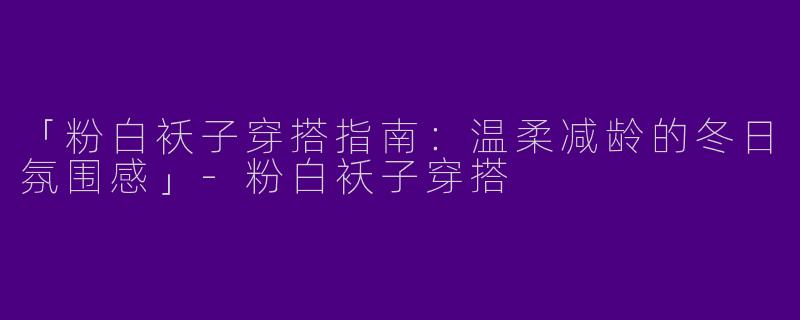 「粉白袄子穿搭指南：温柔减龄的冬日氛围感」-粉白袄子穿搭