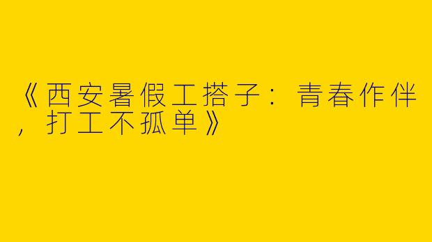 《西安暑假工搭子：青春作伴，打工不孤单》