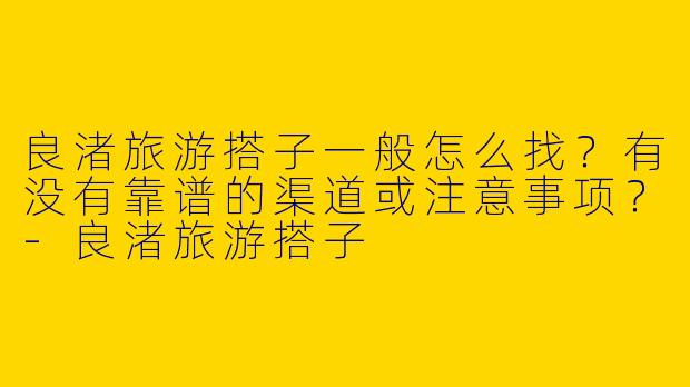 良渚旅游搭子一般怎么找？有没有靠谱的渠道或注意事项？