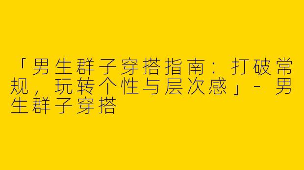 「男生群子穿搭指南：打破常规，玩转个性与层次感」-男生群子穿搭