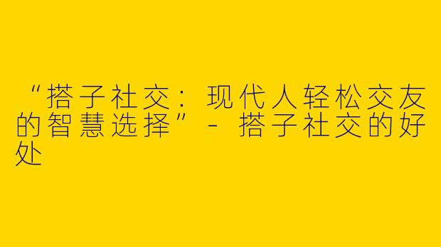 “搭子社交：现代人轻松交友的智慧选择”-搭子社交的好处