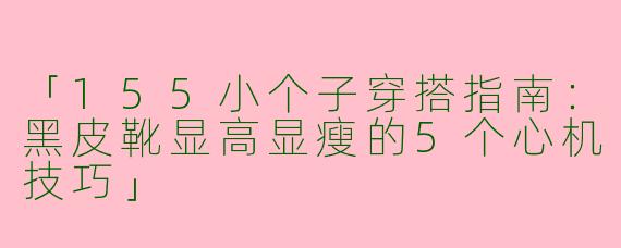 「155小个子穿搭指南：黑皮靴显高显瘦的5个心机技巧」