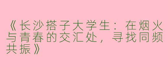 《长沙搭子大学生：在烟火与青春的交汇处，寻找同频共振》