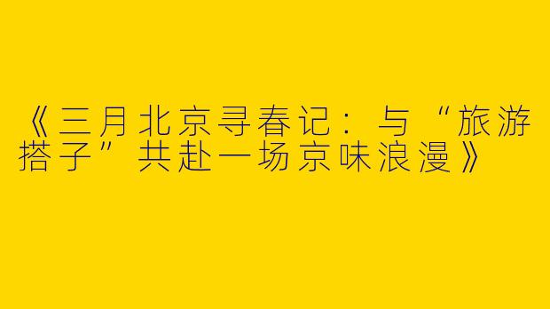 《三月北京寻春记：与“旅游搭子”共赴一场京味浪漫》