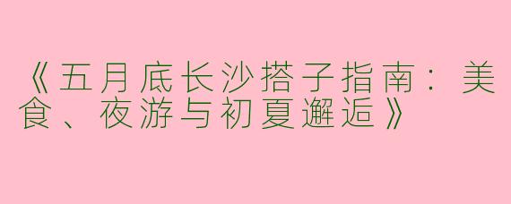 《五月底长沙搭子指南：美食、夜游与初夏邂逅》