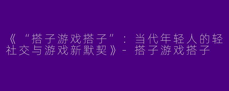 《“搭子游戏搭子”：当代年轻人的轻社交与游戏新默契》-搭子游戏搭子