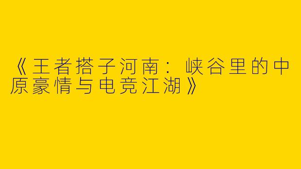 《王者搭子河南：峡谷里的中原豪情与电竞江湖》