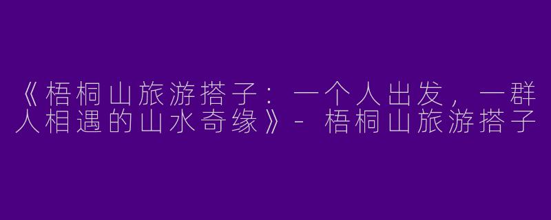 《梧桐山旅游搭子：一个人出发，一群人相遇的山水奇缘》-梧桐山旅游搭子