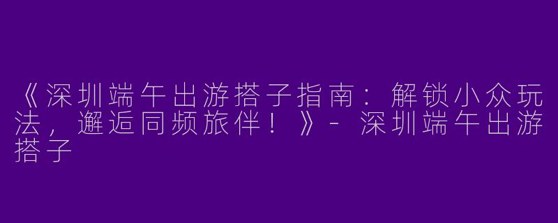 《深圳端午出游搭子指南：解锁小众玩法，邂逅同频旅伴！》-深圳端午出游搭子