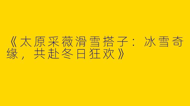 《太原采薇滑雪搭子：冰雪奇缘，共赴冬日狂欢》