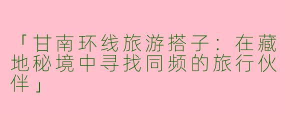「甘南环线旅游搭子：在藏地秘境中寻找同频的旅行伙伴」