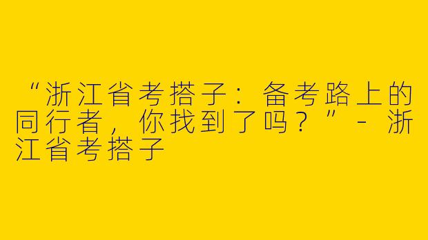 “浙江省考搭子：备考路上的同行者，你找到了吗？”-浙江省考搭子