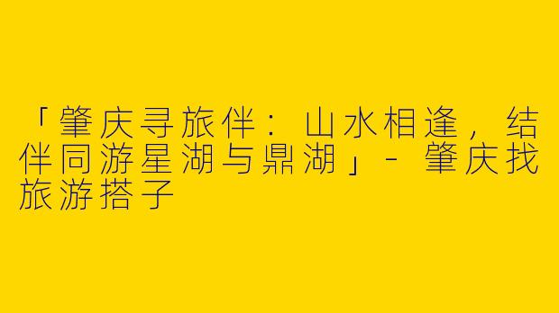 「肇庆寻旅伴：山水相逢，结伴同游星湖与鼎湖」-肇庆找旅游搭子