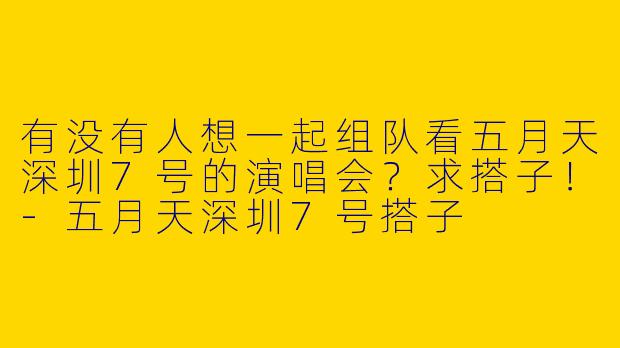 有没有人想一起组队看五月天深圳7号的演唱会？求搭子！-五月天深圳7号搭子