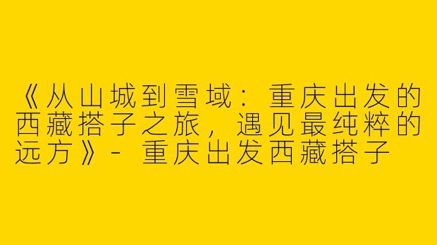 《从山城到雪域：重庆出发的西藏搭子之旅，遇见最纯粹的远方》-重庆出发西藏搭子