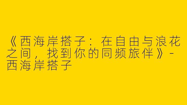 《西海岸搭子：在自由与浪花之间，找到你的同频旅伴》-西海岸搭子