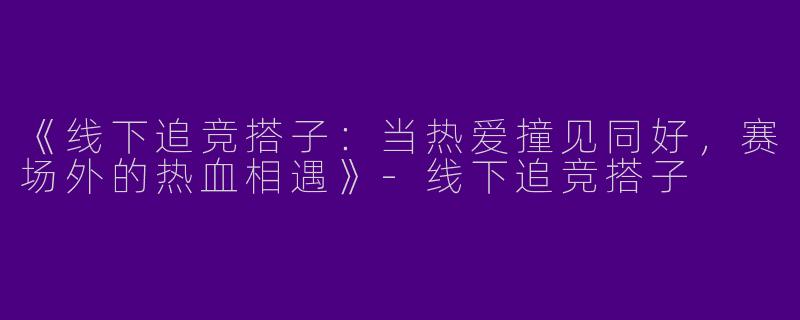 《线下追竞搭子：当热爱撞见同好，赛场外的热血相遇》-线下追竞搭子
