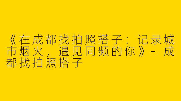 《在成都找拍照搭子：记录城市烟火，遇见同频的你》-成都找拍照搭子