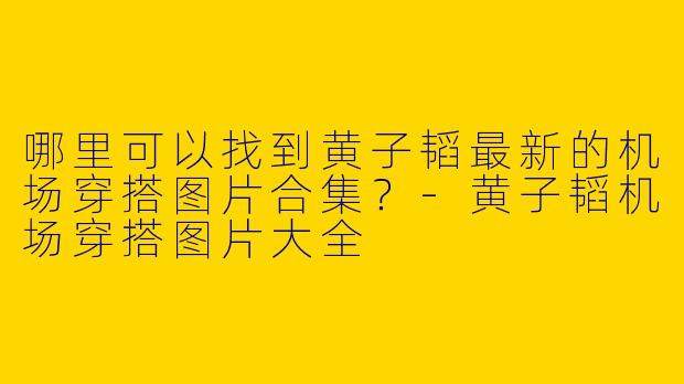哪里可以找到黄子韬最新的机场穿搭图片合集？-黄子韬机场穿搭图片大全
