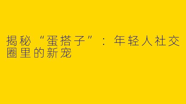 揭秘“蛋搭子”：年轻人社交圈里的新宠