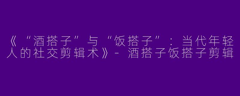 《“酒搭子”与“饭搭子”：当代年轻人的社交剪辑术》-酒搭子饭搭子剪辑