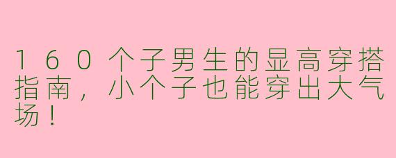 160个子男生的显高穿搭指南，小个子也能穿出大气场！