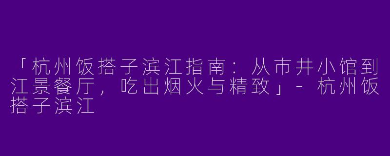 「杭州饭搭子滨江指南：从市井小馆到江景餐厅，吃出烟火与精致」-杭州饭搭子滨江