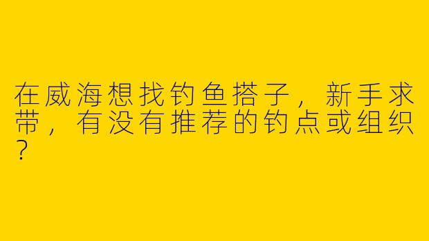 在威海想找钓鱼搭子，新手求带，有没有推荐的钓点或组织？