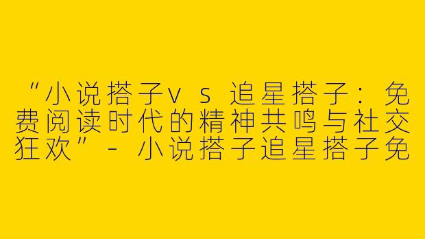 “小说搭子vs追星搭子：免费阅读时代的精神共鸣与社交狂欢”-小说搭子追星搭子免费阅读