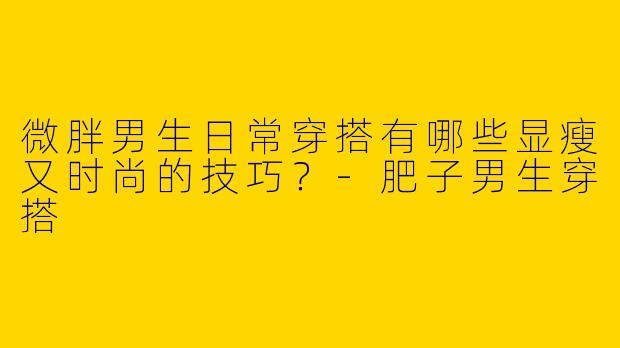 微胖男生日常穿搭有哪些显瘦又时尚的技巧？-肥子男生穿搭