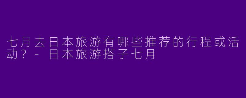 七月去日本旅游有哪些推荐的行程或活动？-日本旅游搭子七月