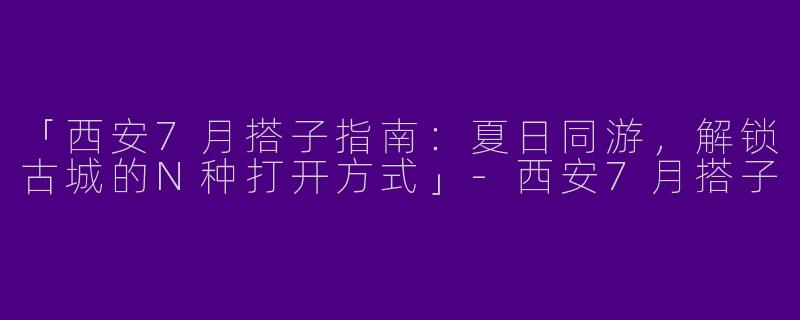 「西安7月搭子指南：夏日同游，解锁古城的N种打开方式」-西安7月搭子