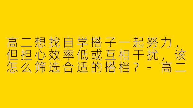 高二想找自学搭子一起努力，但担心效率低或互相干扰，该怎么筛选合适的搭档？-高二自学搭子