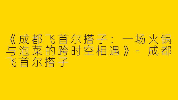 《成都飞首尔搭子：一场火锅与泡菜的跨时空相遇》-成都飞首尔搭子