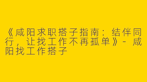 《咸阳求职搭子指南：结伴同行，让找工作不再孤单》-咸阳找工作搭子