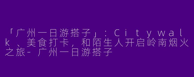 「广州一日游搭子」：Citywalk、美食打卡，和陌生人开启岭南烟火之旅-广州一日游搭子