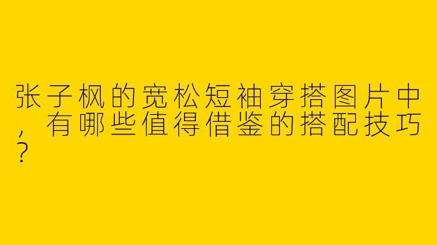 张子枫的宽松短袖穿搭图片中，有哪些值得借鉴的搭配技巧？